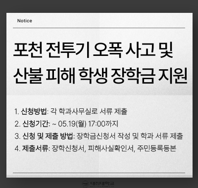 포천 전투기 오폭 사고 및 산불 피해 학생을 위한 장학금 지원 안내    □ 추진배경 및 목적  :  3월에 발생한 포천 전투기 오폭 사고 및 경상도 일대 산불 피해로 인해 긴급하게 경제사정이 어렵게 된 학생을 파악하여 학업을 지속할 수 있도록 지원하고자 함.      □ 장학금 지원     1. 선발요건        가. 특별재난지역 또는 기타 영향 지역에서 전투기 오폭 사고 및 산불 발생으로 인해 피해가 확인된 자          ※ 피해사실확인서 및 주민등록등본으로 확인         나. 2025학년도 1학기 기준 재학생         다. 직전 학기 성적·이수학점· 당해 학기 소득 구간 상관없음, 정규학기초과자 포함     2. 재난구역 현황 및 장학금        가. 재난 현황               1) 전투기 오폭                 - 특별재난지역  :  포천시 이동면  / 인당 80만원 ~100만원             2) 산불 피해                   - 특별재난지역  :  산청군, 울주군, 의성군, 하동군, 안동시, 청송군, 영양군, 영덕군 / 인당 80만원 ~100만원                 - 기타 영향지역  :  포항시, 진주시, 김해시, 경주시, 경산시, 함안군, 사천시, 양산시, 달성군, 함양군 / 인당 30만원 ~50만원             ※ 장학생 선발인원에 따라 “예상 장학금액” 범위 내에서 변동될 수 있음.          나. 장학금 명목  :  생활비 명목 교내장학금              ※ 단, 예산 부족으로 인해 등록금성 장학금으로 지급될 수 있음.            □ 신청안내       1. 신청방법  :  각 학과사무실로 서류 제출      2. 신청기간  :  ~ 05.19(월) 17:00까지      3. 신청 및 제출 방법  :  장학금신청서 작성 및 학과 서류 제출       4. 제출서류  :  장학신청서, 피해사실확인서, 주민등록등본        ※ 주민등록등본은 생년월일만 표기하고 발급일 기준 1개월 이내 자료로 제출 요망