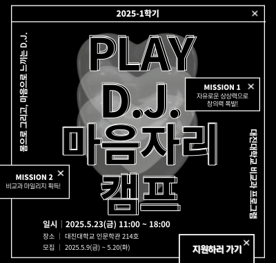 2025-1학기 Play D.J. 마음자리 캠프 대진대학교 비교과 프로그램 몸으로 그리고, 마음으로 느끼는 D.J. MISSION 1 자유로운 상상력으로 창의력 폭발! MISSION 2 비교과 마일리지 획득!  일시│2025.5.23(금) 11:00 ~ 18:00 장소 │ 대진대학교 인문학관 214호 모집 │ 2025.5.9(금) ~ 5.20(화) 지원하러 가기
